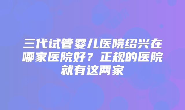 三代试管婴儿医院绍兴在哪家医院好？正规的医院就有这两家