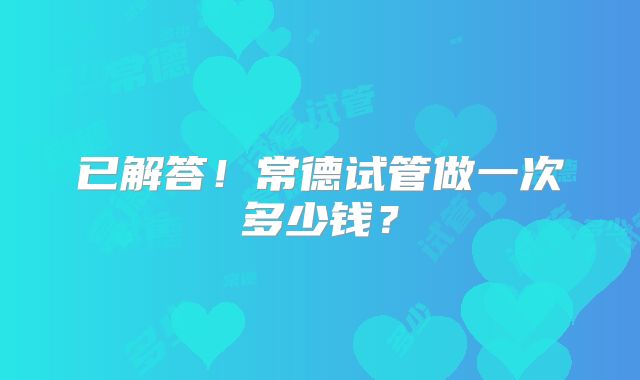 已解答！常德试管做一次多少钱？