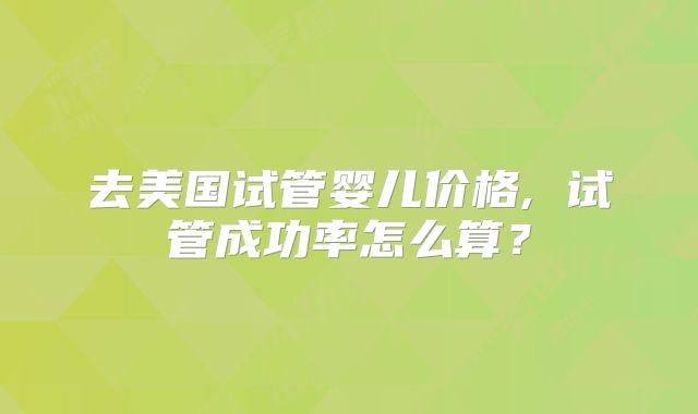 去美国试管婴儿价格, 试管成功率怎么算？