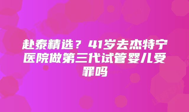 赴泰精选？41岁去杰特宁医院做第三代试管婴儿受罪吗