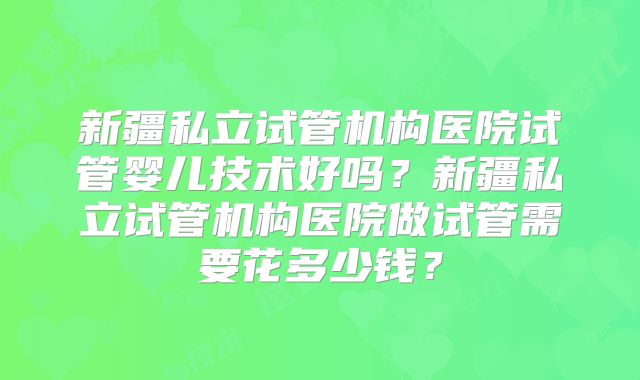 新疆私立试管机构医院试管婴儿技术好吗?新疆私立试管机构医院做试管需要花多少钱?