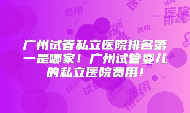 广州试管私立医院排名第一是哪家!广州试管婴儿的私立医院费用!