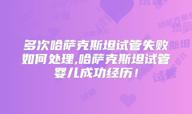 多次哈萨克斯坦试管失败如何处理,哈萨克斯坦试管婴儿成功经历！