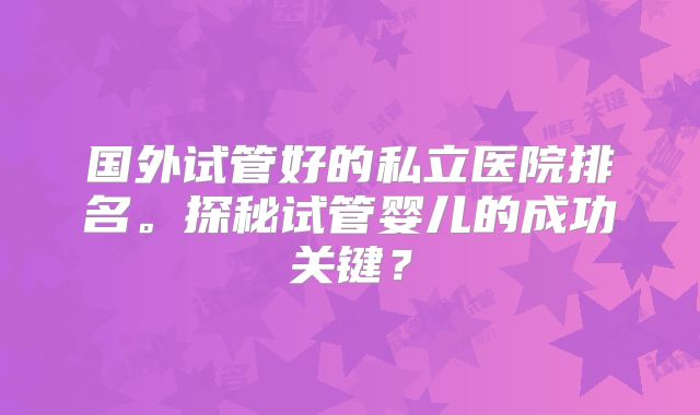 国外试管好的私立医院排名。探秘试管婴儿的成功关键？