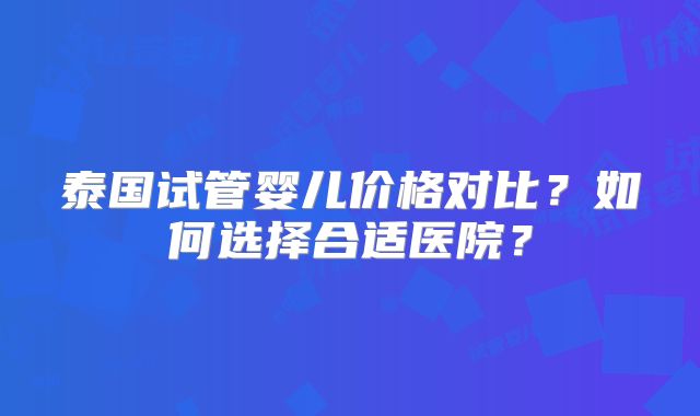 泰国试管婴儿价格对比？如何选择合适医院？