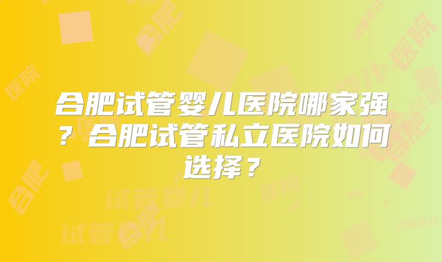 合肥试管婴儿医院哪家强？合肥试管私立医院如何选择？