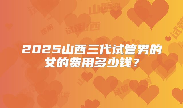 2025山西三代试管男的女的费用多少钱？