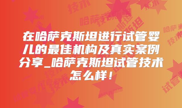 在哈萨克斯坦进行试管婴儿的最佳机构及真实案例分享_哈萨克斯坦试管技术怎么样！