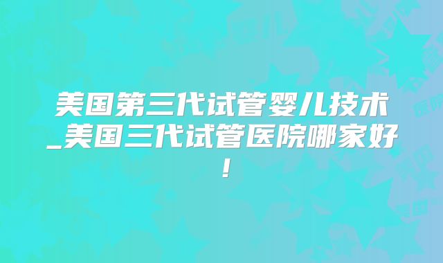 美国第三代试管婴儿技术_美国三代试管医院哪家好！