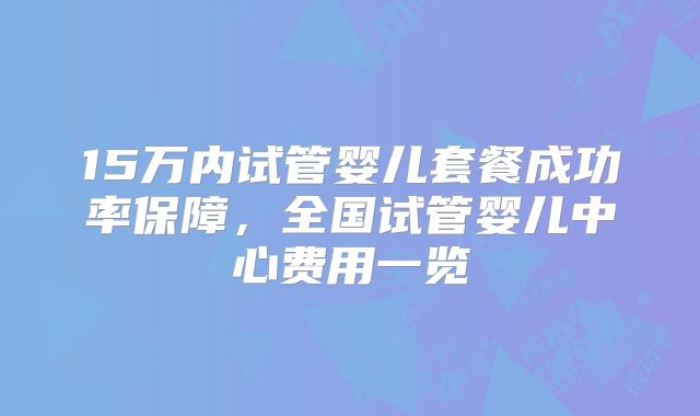 15万内试管婴儿套餐成功率保障，全国试管婴儿中心费用一览