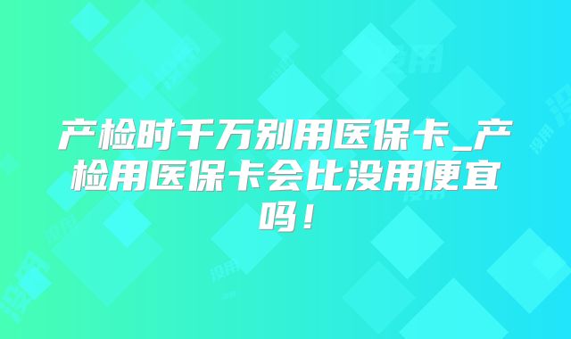 产检时千万别用医保卡_产检用医保卡会比没用便宜吗！
