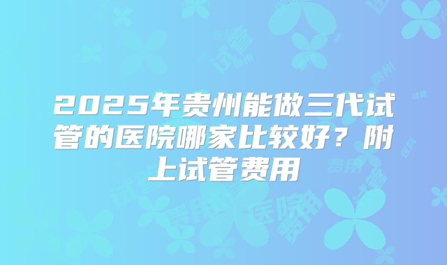 2025年贵州能做三代试管的医院哪家比较好？附上试管费用