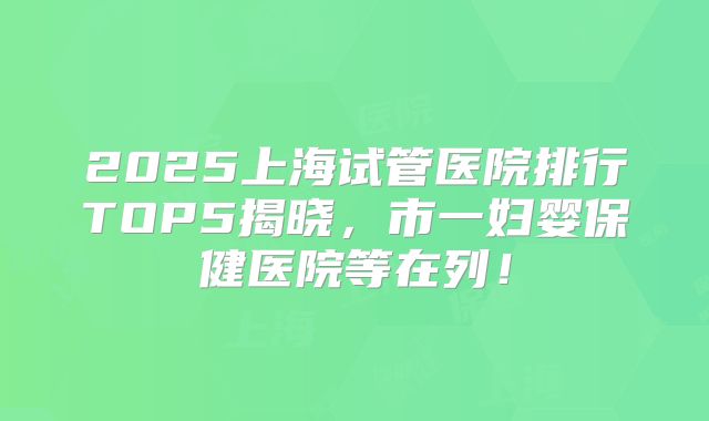 2025上海试管医院排行TOP5揭晓,市一妇婴保健医院等在列!