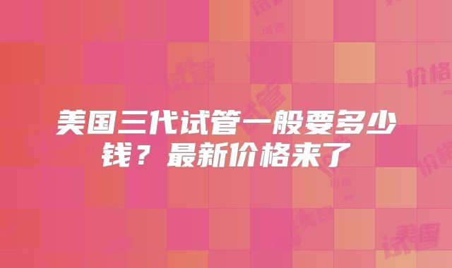 美国三代试管一般要多少钱？最新价格来了