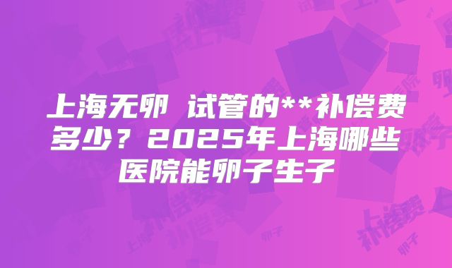 上海无卵�试管的**补偿费多少?2025年上海哪些医院能卵子生子