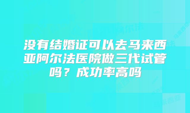 没有结婚证可以去马来西亚阿尔法医院做三代试管吗?成功率高吗