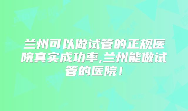 兰州可以做试管的正规医院真实成功率,兰州能做试管的医院！