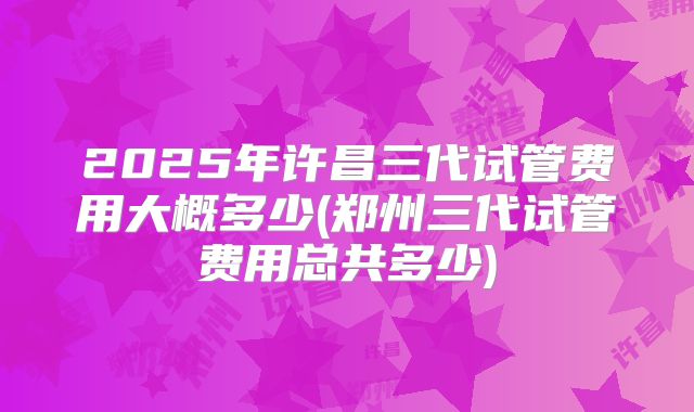 2025年许昌三代试管费用大概多少(郑州三代试管费用总共多少)