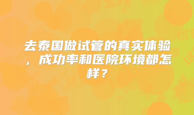 去泰国做试管的真实体验，成功率和医院环境都怎样？