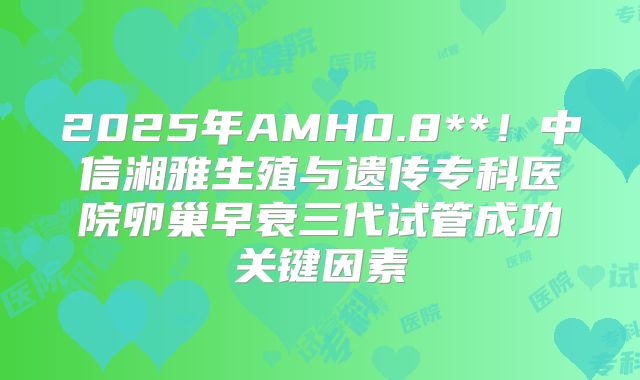 2025年AMH0.8**！中信湘雅生殖与遗传专科医院卵巢早衰三代试管成功关键因素