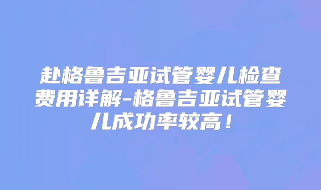 赴格鲁吉亚试管婴儿检查费用详解-格鲁吉亚试管婴儿成功率较高！