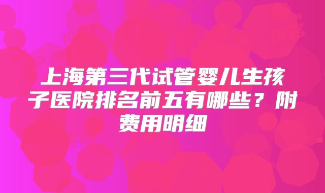 上海第三代试管婴儿生孩子医院排名前五有哪些?附费用明细