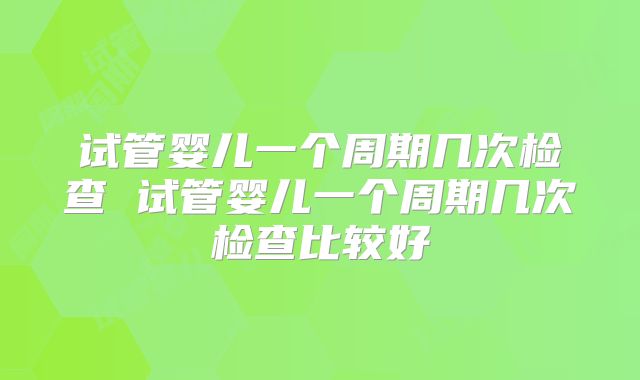 试管婴儿一个周期几次检查 试管婴儿一个周期几次检查比较好