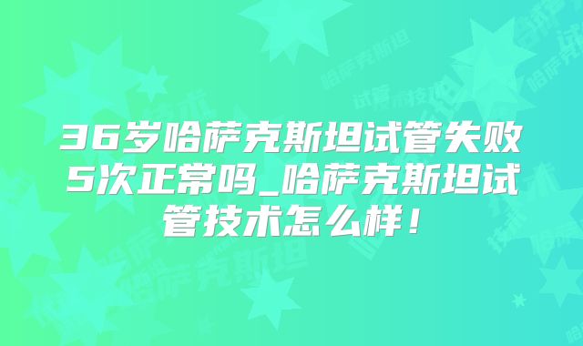 36岁哈萨克斯坦试管失败5次正常吗_哈萨克斯坦试管技术怎么样！