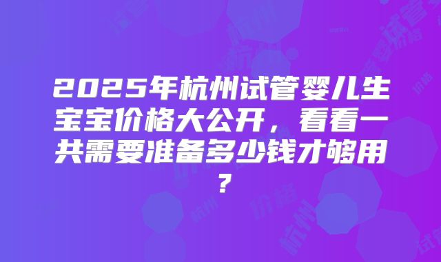 2025年杭州试管婴儿生宝宝价格大公开，看看一共需要准备多少钱才够用？