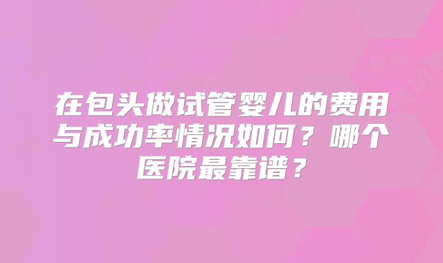 在包头做试管婴儿的费用与成功率情况如何？哪个医院最靠谱？