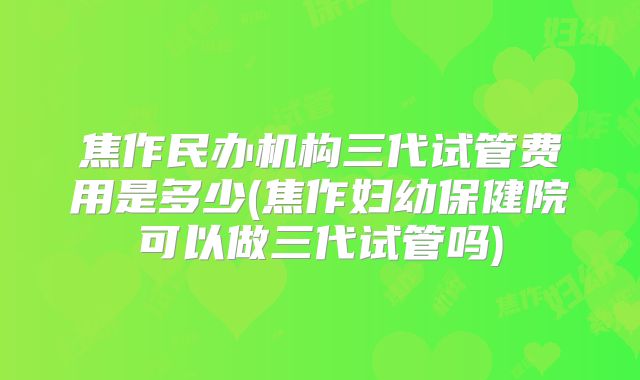 焦作民办机构三代试管费用是多少(焦作妇幼保健院可以做三代试管吗)