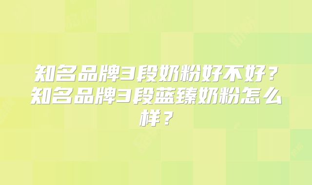 知名品牌3段奶粉好不好？知名品牌3段蓝臻奶粉怎么样？