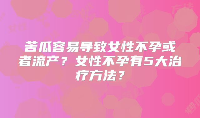 苦瓜容易导致女性不孕或者流产？女性不孕有5大治疗方法？