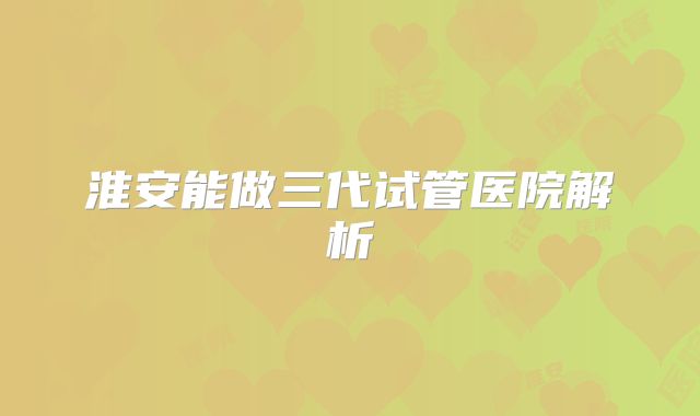 淮安能做三代试管医院解析