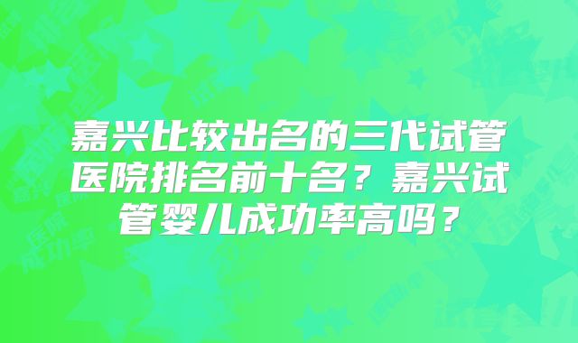 嘉兴比较出名的三代试管医院排名前十名？嘉兴试管婴儿成功率高吗？