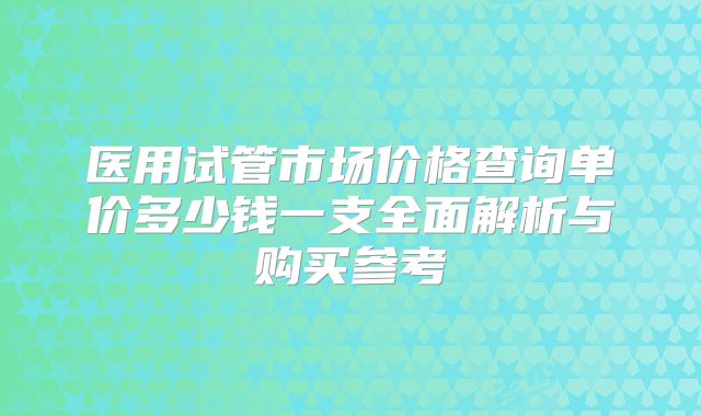 医用试管市场价格查询单价多少钱一支全面解析与购买参考