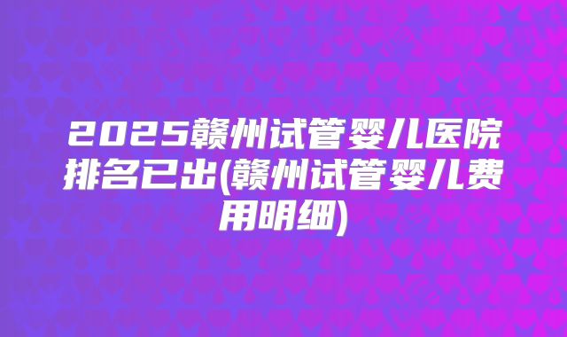 2025赣州试管婴儿医院排名已出(赣州试管婴儿费用明细)