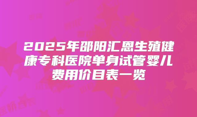 2025年邵阳汇恩生殖健康专科医院单身试管婴儿费用价目表一览
