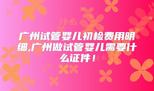 广州试管婴儿初检费用明细,广州做试管婴儿需要什么证件！