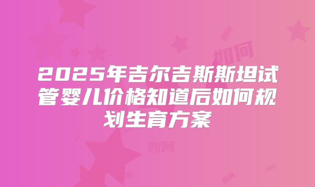 2025年吉尔吉斯斯坦试管婴儿价格知道后如何规划生育方案