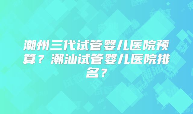 潮州三代试管婴儿医院预算？潮汕试管婴儿医院排名？