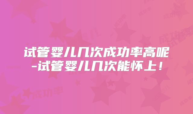 试管婴儿几次成功率高呢-试管婴儿几次能怀上！