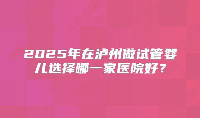 2025年在泸州做试管婴儿选择哪一家医院好？
