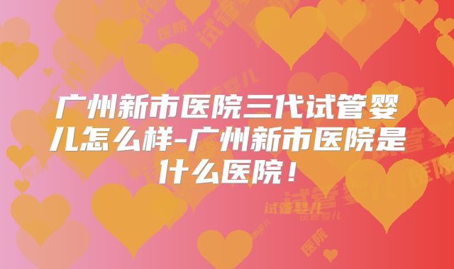 广州新市医院三代试管婴儿怎么样-广州新市医院是什么医院!