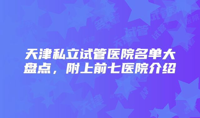 天津私立试管医院名单大盘点，附上前七医院介绍