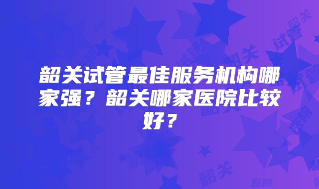 韶关试管最佳服务机构哪家强?韶关哪家医院比较好?