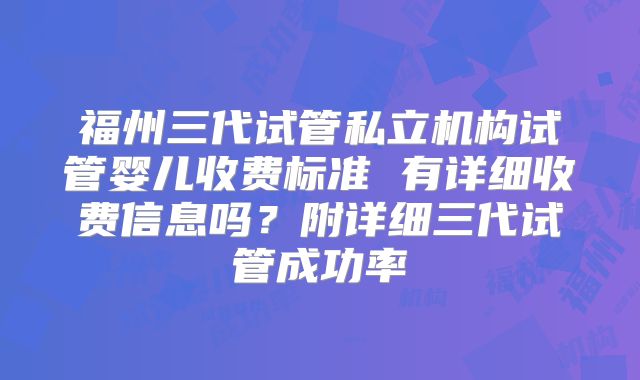 福州三代试管私立机构试管婴儿收费标准 有详细收费信息吗？附详细三代试管成功率