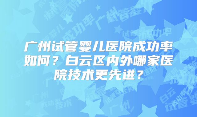 广州试管婴儿医院成功率如何？白云区内外哪家医院技术更先进？