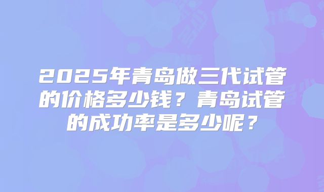 2025年青岛做三代试管的价格多少钱？青岛试管的成功率是多少呢？