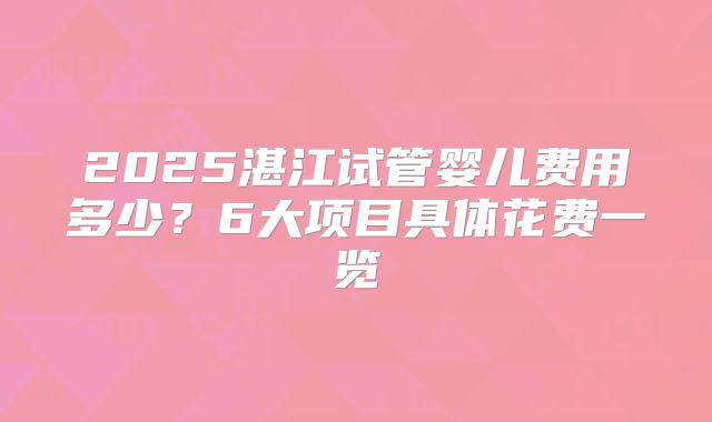 2025湛江试管婴儿费用多少？6大项目具体花费一览